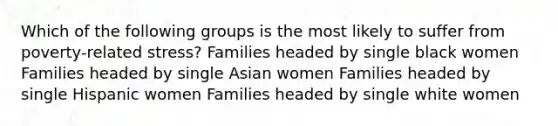 Which of the following groups is the most likely to suffer from poverty-related stress? Families headed by single black women Families headed by single Asian women Families headed by single Hispanic women Families headed by single white women