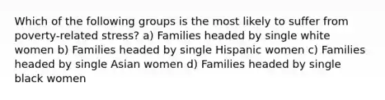 Which of the following groups is the most likely to suffer from poverty-related stress? a) Families headed by single white women b) Families headed by single Hispanic women c) Families headed by single Asian women d) Families headed by single black women