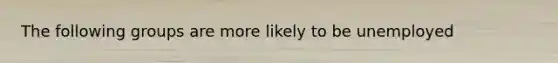The following groups are more likely to be unemployed