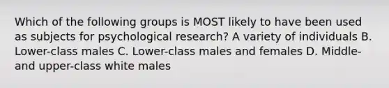 Which of the following groups is MOST likely to have been used as subjects for psychological research? A variety of individuals B. Lower-class males C. Lower-class males and females D. Middle- and upper-class white males