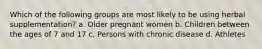 Which of the following groups are most likely to be using herbal supplementation? a. Older pregnant women b. Children between the ages of 7 and 17 c. Persons with chronic disease d. Athletes