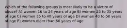 Which of the following groups is most likely to be a victim of abuse? A) women 16 to 24 years of age B) women 25 to 35 years of age C) women 35 to 40 years of age D) women 40 to 50 years of age E) women older than 60 years of age