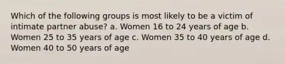 Which of the following groups is most likely to be a victim of intimate partner abuse? a. Women 16 to 24 years of age b. Women 25 to 35 years of age c. Women 35 to 40 years of age d. Women 40 to 50 years of age