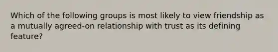 Which of the following groups is most likely to view friendship as a mutually agreed-on relationship with trust as its defining feature?