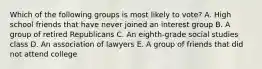 Which of the following groups is most likely to vote? A. High school friends that have never joined an interest group B. A group of retired Republicans C. An eighth-grade social studies class D. An association of lawyers E. A group of friends that did not attend college