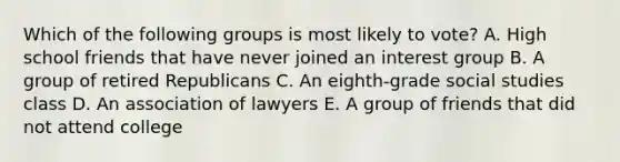 Which of the following groups is most likely to vote? A. High school friends that have never joined an interest group B. A group of retired Republicans C. An eighth-grade social studies class D. An association of lawyers E. A group of friends that did not attend college