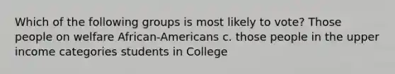 Which of the following groups is most likely to vote? Those people on welfare African-Americans c. those people in the upper income categories students in College