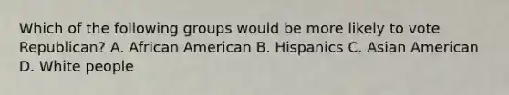 Which of the following groups would be more likely to vote Republican? A. African American B. Hispanics C. Asian American D. White people