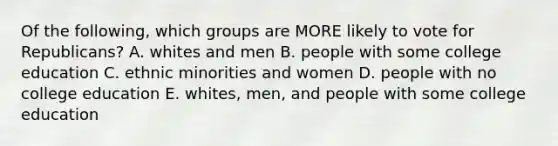 Of the following, which groups are MORE likely to vote for Republicans? A. whites and men B. people with some college education C. ethnic minorities and women D. people with no college education E. whites, men, and people with some college education