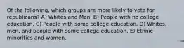 Of the following, which groups are more likely to vote for republicans? A) Whites and Men. B) People with no college education. C) People with some college education. D) Whites, men, and people with some college education. E) Ethnic minorities and women.