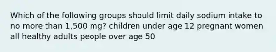 Which of the following groups should limit daily sodium intake to no more than 1,500 mg? children under age 12 pregnant women all healthy adults people over age 50