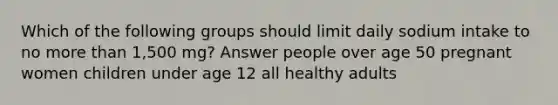 Which of the following groups should limit daily sodium intake to no more than 1,500 mg? Answer people over age 50 pregnant women children under age 12 all healthy adults