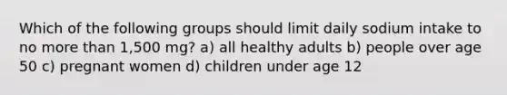 Which of the following groups should limit daily sodium intake to no more than 1,500 mg? a) all healthy adults b) people over age 50 c) pregnant women d) children under age 12