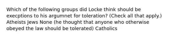 Which of the following groups did Locke think should be execptions to his argumnet for toleration? (Check all that apply.) Atheists Jews None (he thought that anyone who otherwise obeyed the law should be tolerated) Catholics