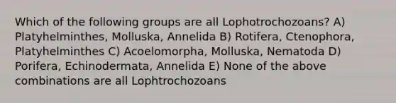 Which of the following groups are all Lophotrochozoans? A) Platyhelminthes, Molluska, Annelida B) Rotifera, Ctenophora, Platyhelminthes C) Acoelomorpha, Molluska, Nematoda D) Porifera, Echinodermata, Annelida E) None of the above combinations are all Lophtrochozoans