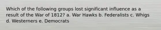 Which of the following groups lost significant influence as a result of the War of 1812? a. War Hawks b. Federalists c. Whigs d. Westerners e. Democrats