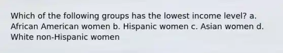 Which of the following groups has the lowest income level? a. African American women b. Hispanic women c. Asian women d. White non-Hispanic women