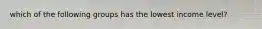 which of the following groups has the lowest income level?