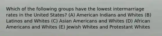 Which of the following groups have the lowest intermarriage rates in the United States? (A) American Indians and Whites (B) Latinos and Whites (C) Asian Americans and Whites (D) African Americans and Whites (E) Jewish Whites and Protestant Whites