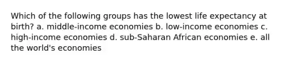 Which of the following groups has the lowest life expectancy at birth? a. middle-income economies b. low-income economies c. high-income economies d. sub-Saharan African economies e. all the world's economies