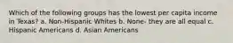 Which of the following groups has the lowest per capita income in Texas? a. Non-Hispanic Whites b. None- they are all equal c. Hispanic Americans d. Asian Americans