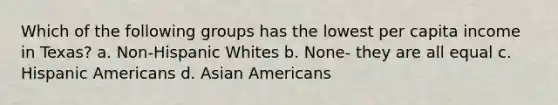 Which of the following groups has the lowest per capita income in Texas? a. Non-Hispanic Whites b. None- they are all equal c. Hispanic Americans d. Asian Americans