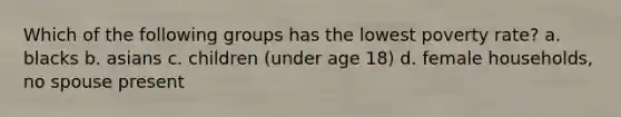 Which of the following groups has the lowest poverty rate? a. blacks b. asians c. children (under age 18) d. female households, no spouse present