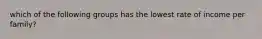 which of the following groups has the lowest rate of income per family?