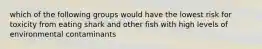 which of the following groups would have the lowest risk for toxicity from eating shark and other fish with high levels of environmental contaminants