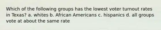 Which of the following groups has the lowest <a href='https://www.questionai.com/knowledge/kLGzaG1iPL-voter-turnout' class='anchor-knowledge'>voter turnout</a> rates in Texas? a. whites b. <a href='https://www.questionai.com/knowledge/kktT1tbvGH-african-americans' class='anchor-knowledge'>african americans</a> c. hispanics d. all groups vote at about the same rate