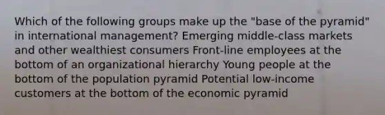 Which of the following groups make up the "base of the pyramid" in international management? Emerging middle-class markets and other wealthiest consumers Front-line employees at the bottom of an organizational hierarchy Young people at the bottom of the population pyramid Potential low-income customers at the bottom of the economic pyramid