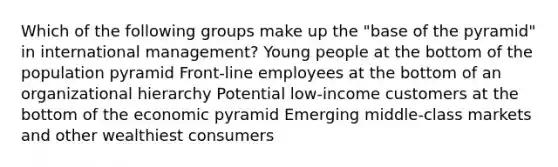 Which of the following groups make up the "base of the pyramid" in international management? Young people at the bottom of the population pyramid Front-line employees at the bottom of an organizational hierarchy Potential low-income customers at the bottom of the economic pyramid Emerging middle-class markets and other wealthiest consumers