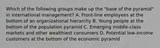 Which of the following groups make up the "base of the pyramid" in international management? A. Front-line employees at the bottom of an organizational hierarchy B. Young people at the bottom of the population pyramid C. Emerging middle-class markets and other wealthiest consumers D. Potential low-income customers at the bottom of the economic pyramid