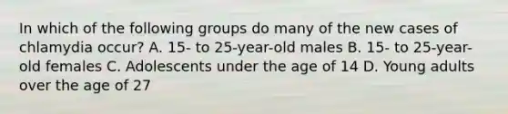 In which of the following groups do many of the new cases of chlamydia occur? A. 15- to 25-year-old males B. 15- to 25-year-old females C. Adolescents under the age of 14 D. Young adults over the age of 27