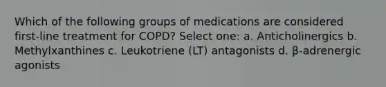 Which of the following groups of medications are considered first-line treatment for COPD? Select one: a. Anticholinergics b. Methylxanthines c. Leukotriene (LT) antagonists d. β-adrenergic agonists