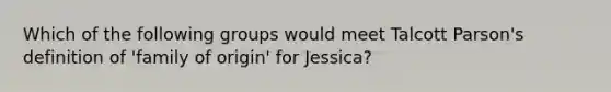 Which of the following groups would meet Talcott Parson's definition of 'family of origin' for Jessica?