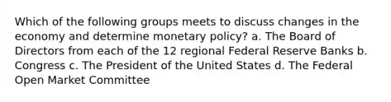 Which of the following groups meets to discuss changes in the economy and determine monetary policy? a. The Board of Directors from each of the 12 regional Federal Reserve Banks b. Congress c. The President of the United States d. The Federal Open Market Committee