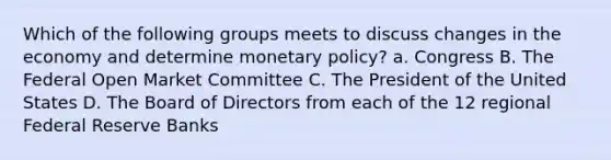 Which of the following groups meets to discuss changes in the economy and determine monetary policy? a. Congress B. The Federal Open Market Committee C. The President of the United States D. The Board of Directors from each of the 12 regional Federal Reserve Banks