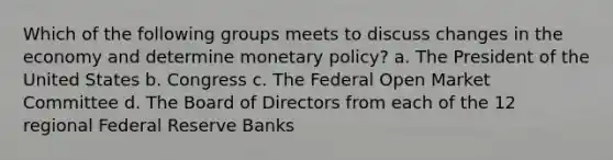 Which of the following groups meets to discuss changes in the economy and determine monetary policy? a. The President of the United States b. Congress c. The Federal Open Market Committee d. The Board of Directors from each of the 12 regional Federal Reserve Banks