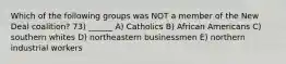 Which of the following groups was NOT a member of the New Deal coalition? 73) ______ A) Catholics B) African Americans C) southern whites D) northeastern businessmen E) northern industrial workers