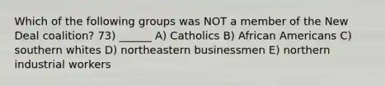 Which of the following groups was NOT a member of the New Deal coalition? 73) ______ A) Catholics B) <a href='https://www.questionai.com/knowledge/kktT1tbvGH-african-americans' class='anchor-knowledge'>african americans</a> C) southern whites D) northeastern businessmen E) northern industrial workers