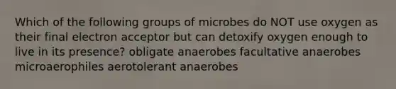 Which of the following groups of microbes do NOT use oxygen as their final electron acceptor but can detoxify oxygen enough to live in its presence? obligate anaerobes facultative anaerobes microaerophiles aerotolerant anaerobes