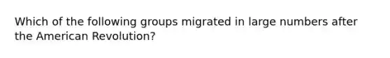 Which of the following groups migrated in large numbers after the American Revolution?