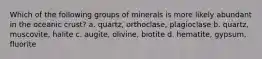 Which of the following groups of minerals is more likely abundant in the oceanic crust? a. quartz, orthoclase, plagioclase b. quartz, muscovite, halite c. augite, olivine, biotite d. hematite, gypsum, fluorite