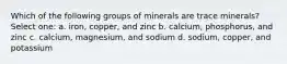 Which of the following groups of minerals are trace minerals? Select one: a. iron, copper, and zinc b. calcium, phosphorus, and zinc c. calcium, magnesium, and sodium d. sodium, copper, and potassium