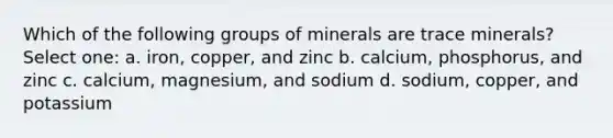 Which of the following groups of minerals are trace minerals? Select one: a. iron, copper, and zinc b. calcium, phosphorus, and zinc c. calcium, magnesium, and sodium d. sodium, copper, and potassium