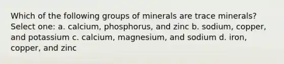 Which of the following groups of minerals are trace minerals? Select one: a. calcium, phosphorus, and zinc b. sodium, copper, and potassium c. calcium, magnesium, and sodium d. iron, copper, and zinc