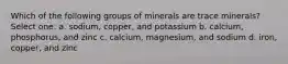 Which of the following groups of minerals are trace minerals? Select one: a. sodium, copper, and potassium b. calcium, phosphorus, and zinc c. calcium, magnesium, and sodium d. iron, copper, and zinc