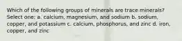 Which of the following groups of minerals are trace minerals? Select one: a. calcium, magnesium, and sodium b. sodium, copper, and potassium c. calcium, phosphorus, and zinc d. iron, copper, and zinc