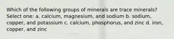 Which of the following groups of minerals are trace minerals? Select one: a. calcium, magnesium, and sodium b. sodium, copper, and potassium c. calcium, phosphorus, and zinc d. iron, copper, and zinc